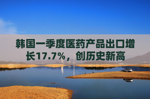 韩国一季度医药产品出口增长17.7%，创历史新高