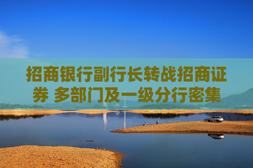 招商银行副行长转战招商证券 多部门及一级分行密集换防