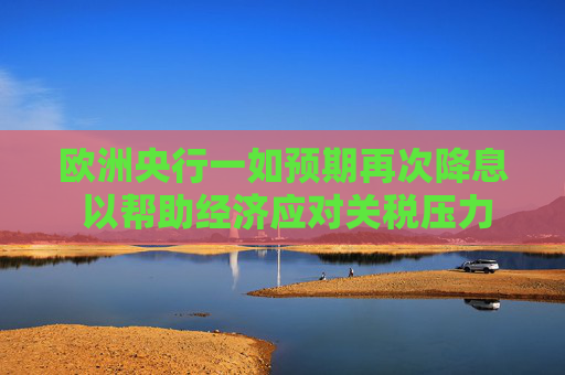 欧洲央行一如预期再次降息 以帮助经济应对关税压力