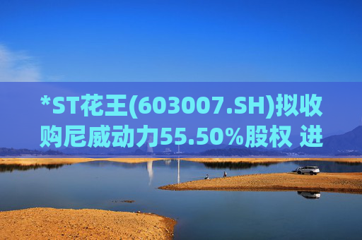 *ST花王(603007.SH)拟收购尼威动力55.50%股权 进军新能源混合动力汽车金属高压油箱业务领域
