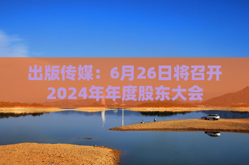 出版传媒：6月26日将召开2024年年度股东大会
