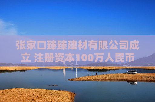张家口臻臻建材有限公司成立 注册资本100万人民币