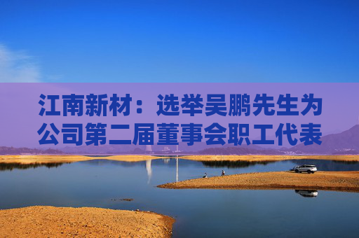 江南新材：选举吴鹏先生为公司第二届董事会职工代表董事