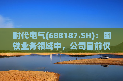 时代电气(688187.SH)：国铁业务领域中，公司目前仅对公司产品提供检修服务