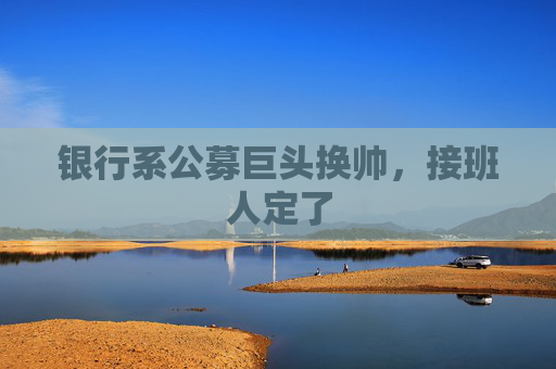 银行系公募巨头换帅，接班人定了