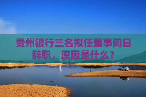 贵州银行三名拟任董事同日辞职，原因是什么？