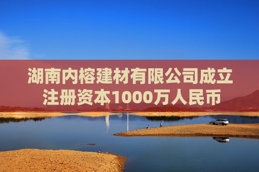 湖南内榕建材有限公司成立 注册资本1000万人民币