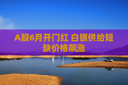 A股6月开门红 白银供给短缺价格飙涨