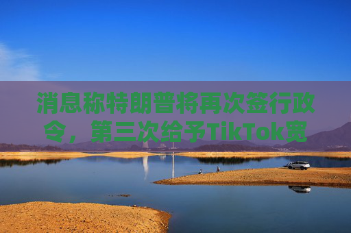 消息称特朗普将再次签行政令，第三次给予TikTok宽限期