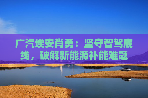 广汽埃安肖勇：坚守智驾底线，破解新能源补能难题