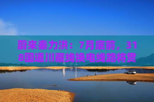 蔚来秦力洪：7月底前，318国道川藏线换电线路将贯通
