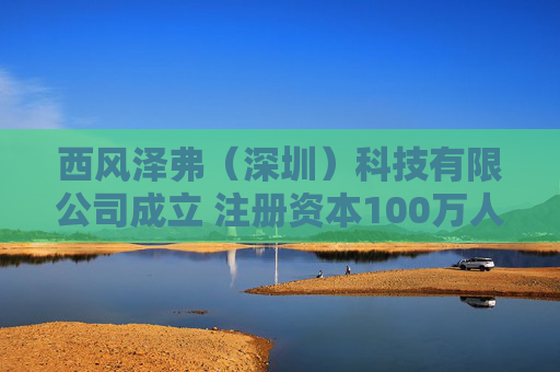 西风泽弗（深圳）科技有限公司成立 注册资本100万人民币