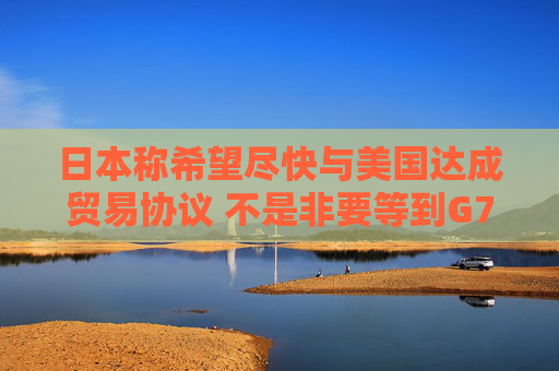 日本称希望尽快与美国达成贸易协议 不是非要等到G7峰会时