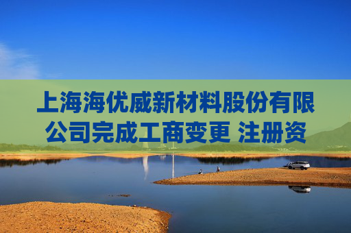 上海海优威新材料股份有限公司完成工商变更 注册资本(金)变更增至8402万人民币