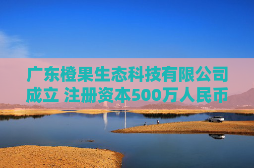广东橙果生态科技有限公司成立 注册资本500万人民币