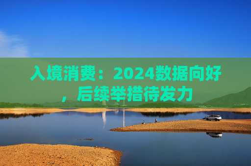 入境消费：2024数据向好，后续举措待发力