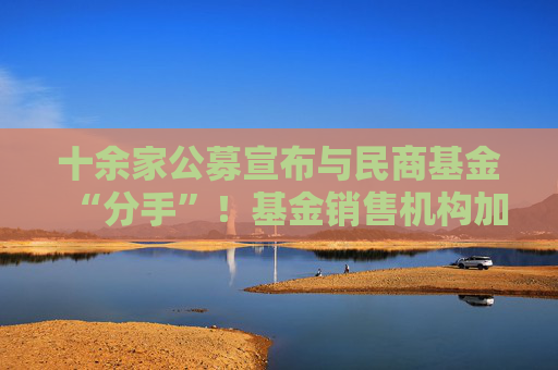 十余家公募宣布与民商基金“分手”！基金销售机构加速洗牌
