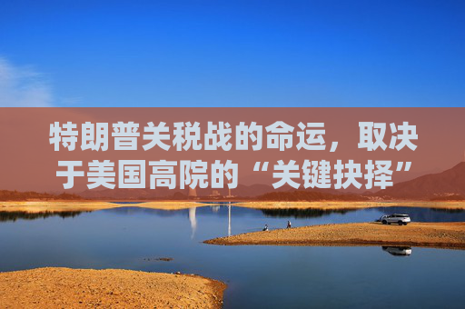 特朗普关税战的命运，取决于美国高院的“关键抉择”