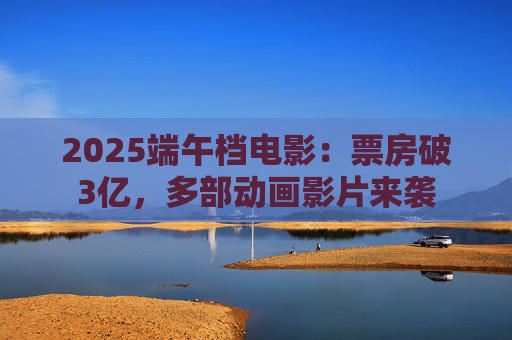2025端午档电影：票房破3亿，多部动画影片来袭