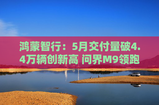 鸿蒙智行：5月交付量破4.4万辆创新高 问界M9领跑50万级市场