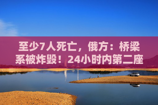 至少7人死亡，俄方：桥梁系被炸毁！24小时内第二座，俄罗斯又一桥梁坍塌