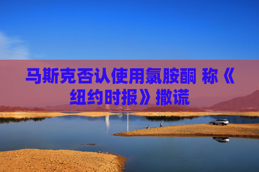 马斯克否认使用氯胺酮 称《纽约时报》撒谎