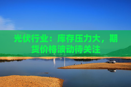 光伏行业：库存压力大，期货价格波动待关注