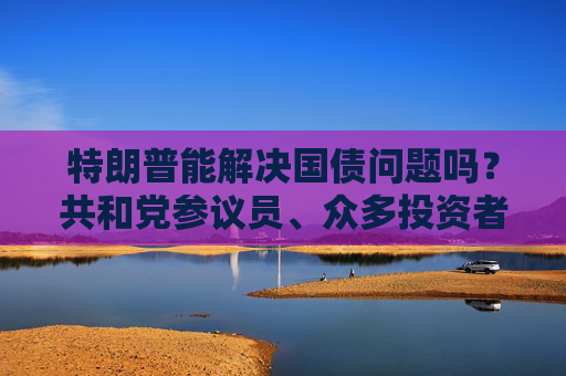 特朗普能解决国债问题吗？共和党参议员、众多投资者甚至埃隆・马斯克都表示怀疑