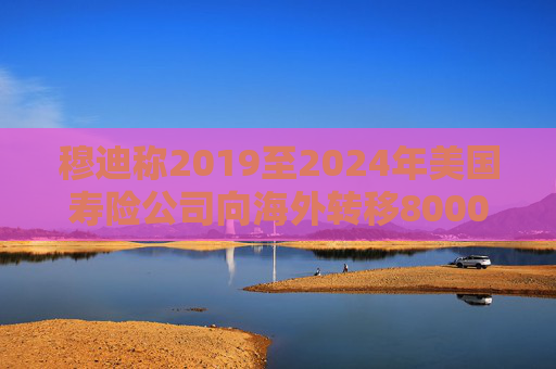 穆迪称2019至2024年美国寿险公司向海外转移8000亿美元资产