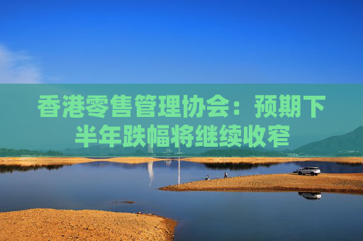 香港零售管理协会：预期下半年跌幅将继续收窄