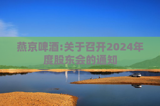 燕京啤酒:关于召开2024年度股东会的通知