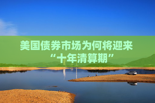 美国债券市场为何将迎来 “十年清算期”