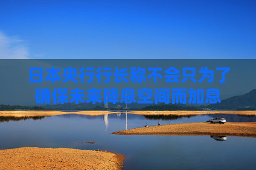 日本央行行长称不会只为了确保未来降息空间而加息
