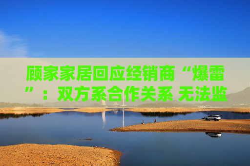 顾家家居回应经销商“爆雷”：双方系合作关系 无法监控预付款流向