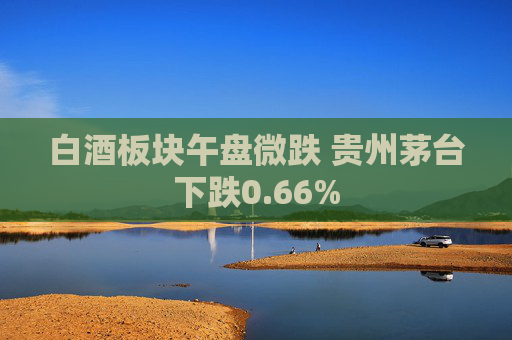 白酒板块午盘微跌 贵州茅台下跌0.66%