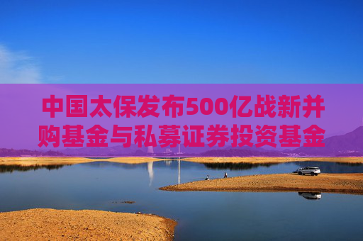 中国太保发布500亿战新并购基金与私募证券投资基金