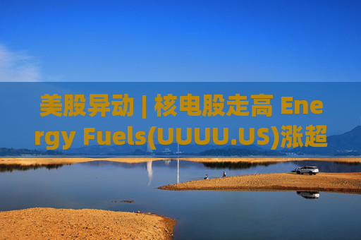 美股异动 | 核电股走高 Energy Fuels(UUUU.US)涨超8%