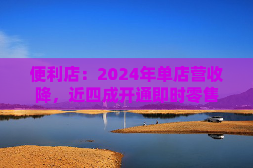 便利店：2024年单店营收降，近四成开通即时零售