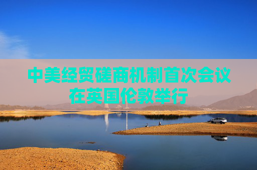 中美经贸磋商机制首次会议在英国伦敦举行