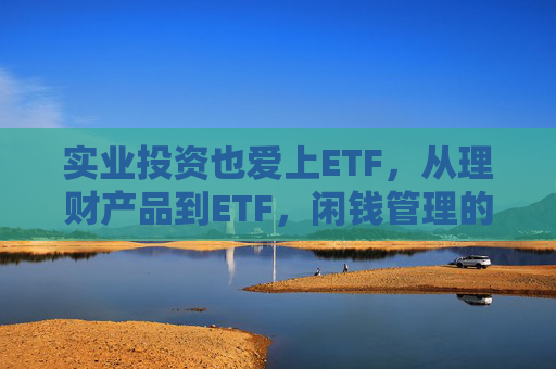 实业投资也爱上ETF，从理财产品到ETF，闲钱管理的口味变了