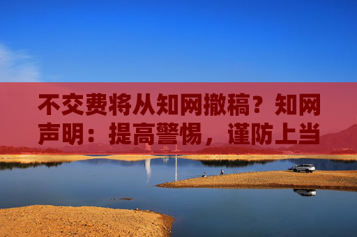 不交费将从知网撤稿？知网声明：提高警惕，谨防上当受骗