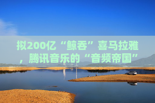 拟200亿“鲸吞”喜马拉雅，腾讯音乐的“音频帝国”呼之欲出