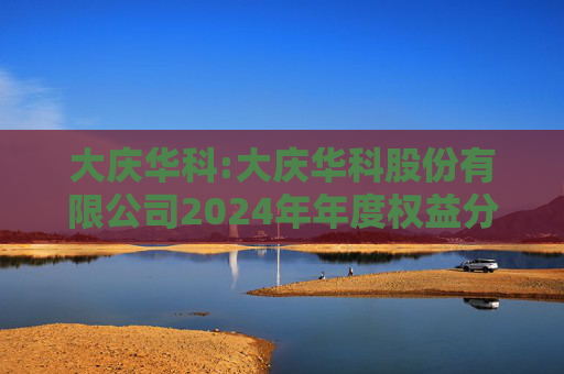 大庆华科:大庆华科股份有限公司2024年年度权益分派实施公告
