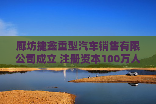 廊坊捷鑫重型汽车销售有限公司成立 注册资本100万人民币