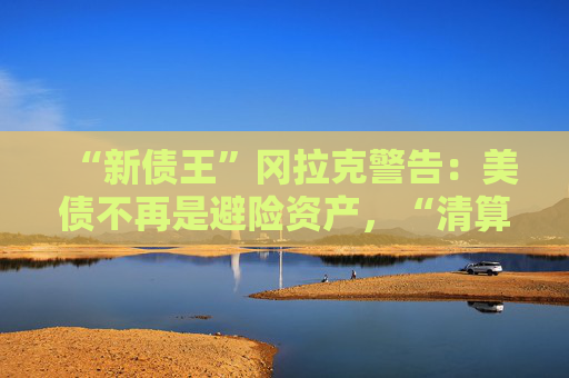 “新债王”冈拉克警告：美债不再是避险资产，“清算时刻即将来临”