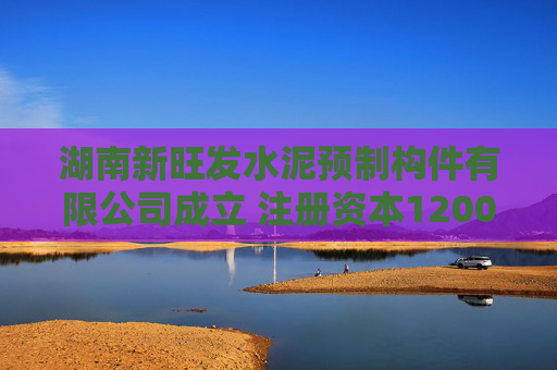 湖南新旺发水泥预制构件有限公司成立 注册资本1200万人民币