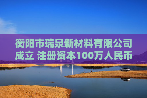 衡阳市瑞泉新材料有限公司成立 注册资本100万人民币