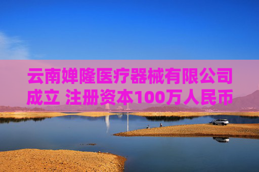 云南婵隆医疗器械有限公司成立 注册资本100万人民币