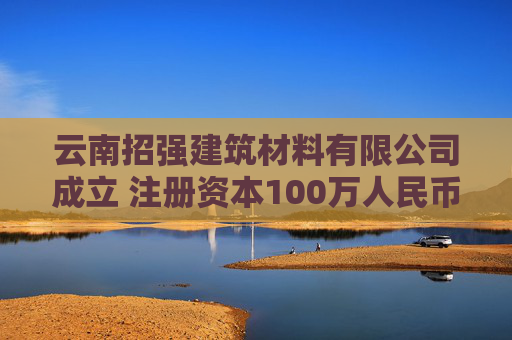 云南招强建筑材料有限公司成立 注册资本100万人民币