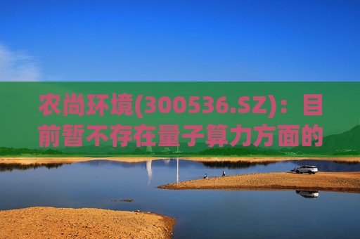 农尚环境(300536.SZ)：目前暂不存在量子算力方面的布局